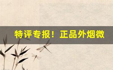 特评专报！正品外烟微商货源“惨绝人寰”