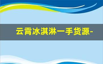 云霄冰淇淋一手货源-现在冰淇淋批发拿货渠道