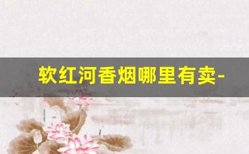 软红河香烟哪里有卖-红河香烟产地何处