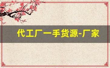 代工厂一手货源-厂家代工批发一手货源