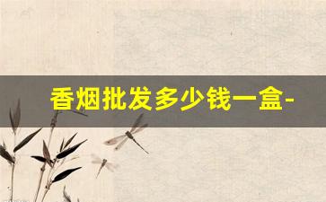 香烟批发多少钱一盒-香烟价格表大全哪里可以找到