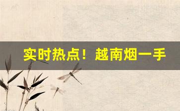 实时热点！越南烟一手货源正品批发网“葱蔚洇润”