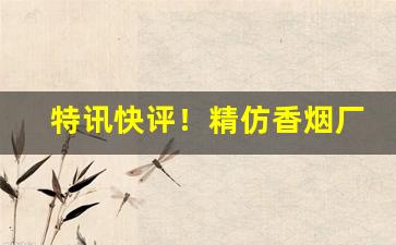 特讯快评！精仿香烟厂家直销代理渠道“殚精竭力”