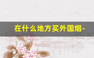 在什么地方买外国烟-在中国怎么买到国外烟