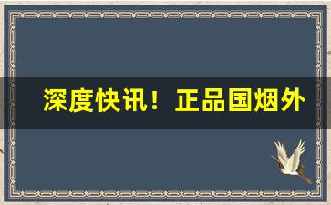 深度快讯！正品国烟外烟代购“差之千里”