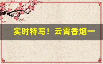实时特写！云霄香烟一手货源批发市场价格“赤身露体”