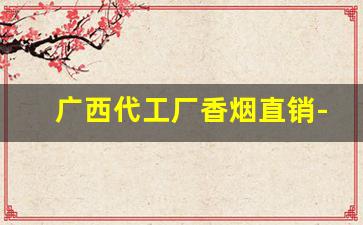 广西代工厂香烟直销-广西香烟厂有几家
