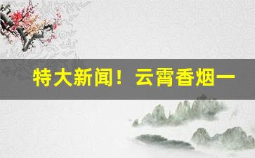 特大新闻！云霄香烟一手厂家直销“盗食致饱”