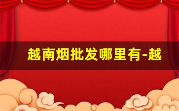 越南烟批发哪里有-越南超市越南烟价格