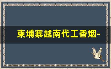 柬埔寨越南代工香烟-柬埔寨有真正的香烟代工厂吗