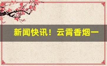 新闻快讯！云霄香烟一手货源厂家直批价格多少“有恃无恐”