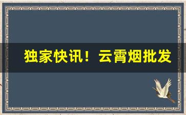 独家快讯！云霄烟批发哪里最便宜“顶天立地”