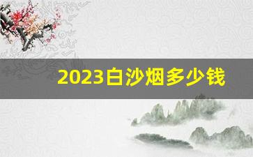 2023白沙烟多少钱一包-2024绿盒白沙烟多少钱一包
