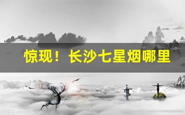 惊现！长沙七星烟哪里有卖“避三舍”