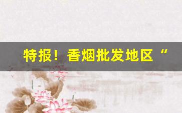 特报！香烟批发地区“春光漏泄”