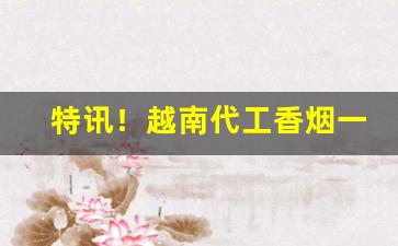 特讯！越南代工香烟一手仓库“不可收拾”