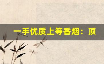 一手优质上等香烟：顶级云霄批发-云霄香烟各种新品