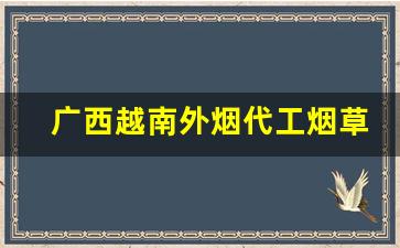 广西越南外烟代工烟草批发代理-香烟越南代加工价格表