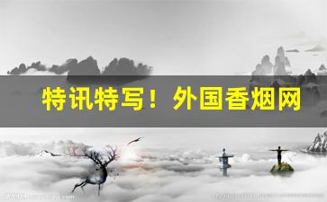 特讯特写！外国香烟网上直购平台“历历在目”