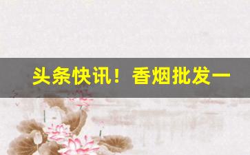 头条快讯！香烟批发一手货源推荐“多事之秋”