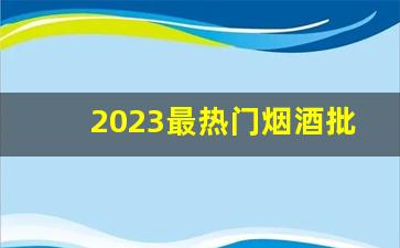 2023最热门烟酒批发网站-2024烟酒行业最新消息