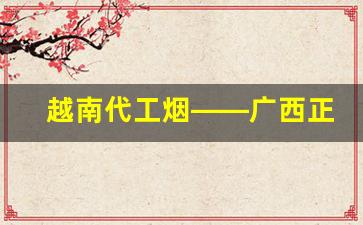 越南代工烟——广西正宗越南代工香烟批发-国内品牌香烟有越南代工生产的吗