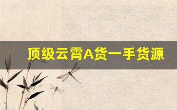 顶级云霄A货一手货源-有哪些可靠的云霄货购买渠道