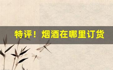 特评！烟酒在哪里订货“高卧东山”