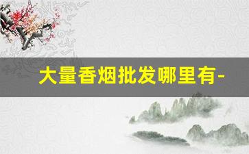 大量香烟批发哪里有-附近哪里有批发香烟的