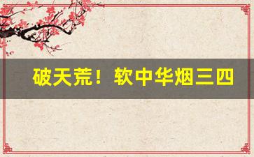 破天荒！软中华烟三四年了还能抽吗“旁午走急”