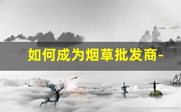 如何成为烟草批发商-怎么申请烟草批发许可证