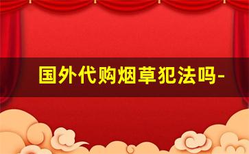 国外代购烟草犯法吗-销售进口烟犯法吗