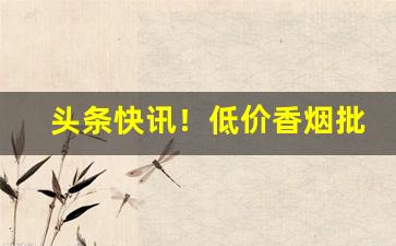 头条快讯！低价香烟批发优质货源“白黑颠倒”