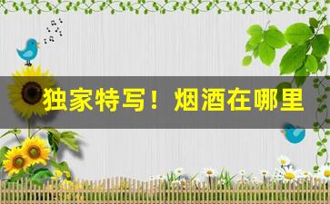 独家特写！烟酒在哪里买保真“謷牙诘屈”