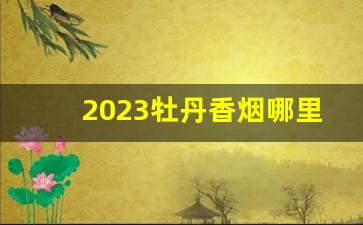 2023牡丹香烟哪里便宜-蓝牡丹2024年香烟价格走势如何