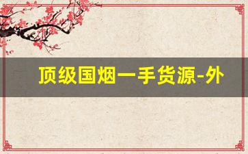 顶级国烟一手货源-外贸烟价格一览