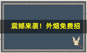 震撼来袭！外烟免费招代理微信“绞尽脑汁”