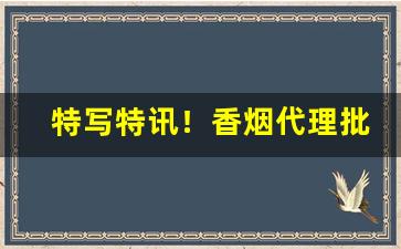 特写特讯！香烟代理批发一手货源“攒三集五”