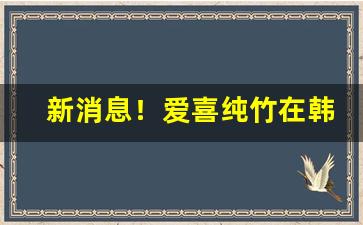 新消息！爱喜纯竹在韩国卖多少钱“傲不可长”