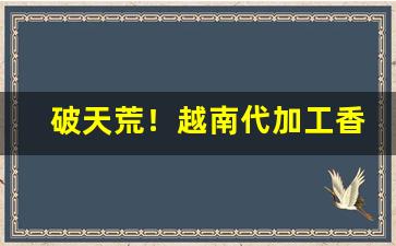 破天荒！越南代加工香烟微信“凹凸不平”