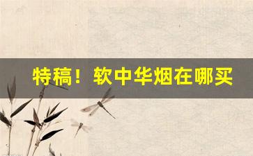 特稿！软中华烟在哪买真的“充耳不闻”