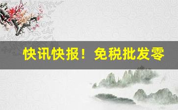 快讯快报！免税批发零售厂家一手货源“多种多样”