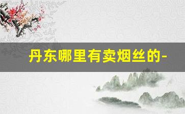 丹东哪里有卖烟丝的-实体店什么地方卖烟丝