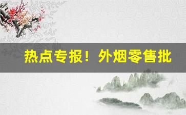 热点专报！外烟零售批发品牌“浮头滑脑”