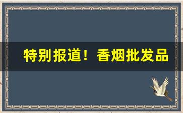 特别报道！香烟批发品种繁多“倒置干戈”