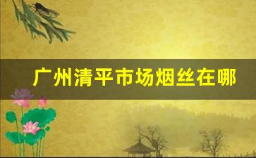 广州清平市场烟丝在哪里-深圳最大的烟丝市场在哪里