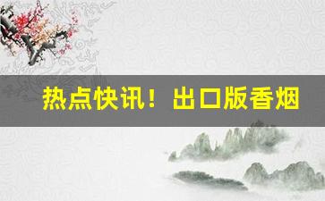 热点快讯！出口版香烟哪里来的“败不旋踵”