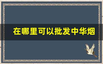 在哪里可以批发中华烟-中华烟专卖店的价格