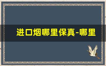 进口烟哪里保真-哪里买进口烟保真还不贵