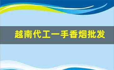 越南代工一手香烟批发代理-越南烟厂香烟联系方式